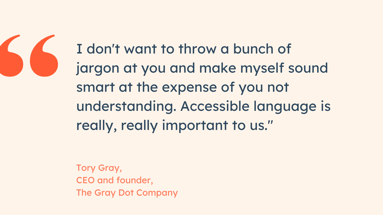 “I don’t want to throw a bunch of jargon at you and make myself sound smart at the expense of you not understanding. Accessible language is really, really important to us.” Tory Gray, CEO and founder, The Gray Dot Company