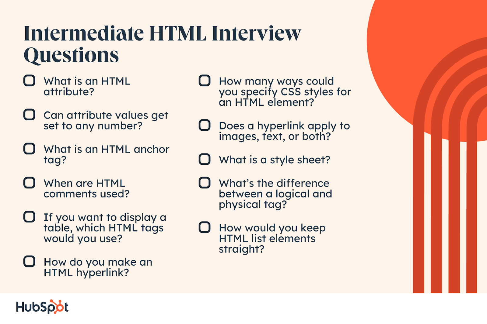 Intermediate HTML Interview Questions. What is an HTML attribute? Can attribute values get set to any number? What is an HTML anchor tag? When are HTML comments used? If you want to display a table, which HTML tags would you use? How do you make an HTML hyperlink? How many ways could you specify CSS styles for an HTML element? Does a hyperlink apply to images, text, or both? What is a style sheet? What’s the difference between a logical and physical tag? How would you keep HTML list elements straight?