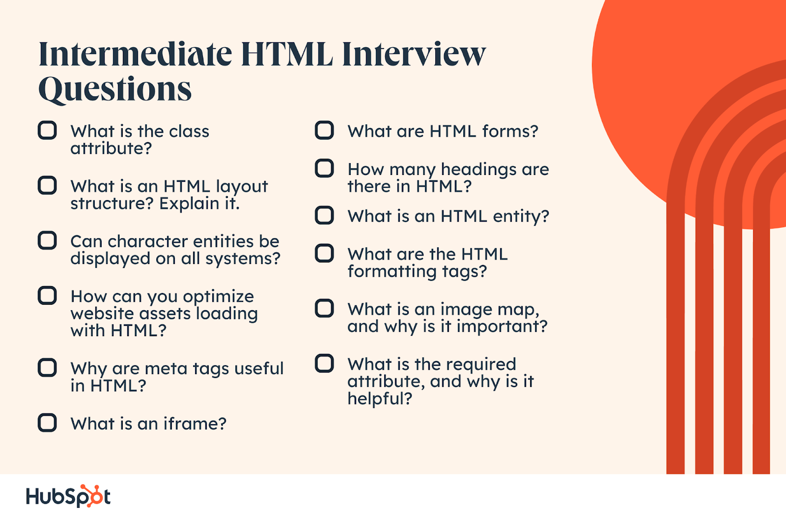 Intermediate HTML Interview Questions What is the class attribute? What is an HTML layout structure? Explain it. Can character entities be displayed on all systems? How can you optimize website assets loading with HTML? Why are meta tags useful in HTML? What is an iframe? What are HTML forms? How many headings are there in HTML? What is an HTML entity? What are the HTML formatting tags? What is an image map, and why is it important? What is the required attribute, and why is it helpful?