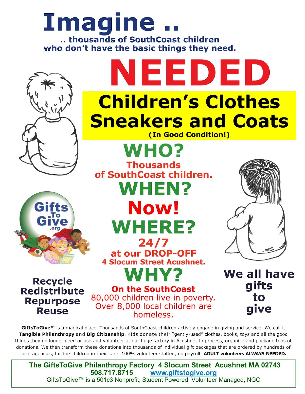 No Imagine.... thousand of SouthCoast children who don't hav ethe basic things they need. Needed Children's clothes sneakers and coats, (in good condition) Who? thousand of SouthCoast children When? now! Wher? 27/7 at our drop-off 4 Slocum Street Acushnet Why? on the southcoast 80,000 children live in poverty. Over 8000 local children are homeless. The Gifts to Give Philanthropy Factory