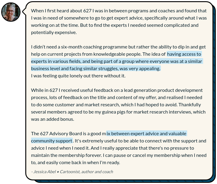 Testimonial from Jessica Abel that reads "When I first heard about 627 I was in between programs and coaches and found that I was in need of somewhere to go to get expert advice, specifically around what I was working on at the time. But to find the experts I needed seemed complicated and potentially expensive.  I didn’t need a six-month coaching programme but rather the ability to dip in and get help on current projects from knowledgeable people. The idea of having access to experts in various fields, and being part of a group where everyone was at a similar business level and facing similar struggles, was very appealing. I was feeling quite lonely out there without it.  While in 627 I received useful feedback on a lead generation product development process, lots of feedback on the title and content of my offer, and realised I needed to do some customer and market research, which I had hoped to avoid. Thankfully several members agreed to be my guinea pigs for market research interviews, which was an added bonus.   The 627 Advisory Board is a good mix between expert advice and valuable community support. It's extremely useful to be able to connect with the support and advice I need when I need it. And I really appreciate that there's no pressure to maintain the membership forever. I can pause or cancel my membership when I need to, and easily come back in when I'm ready."