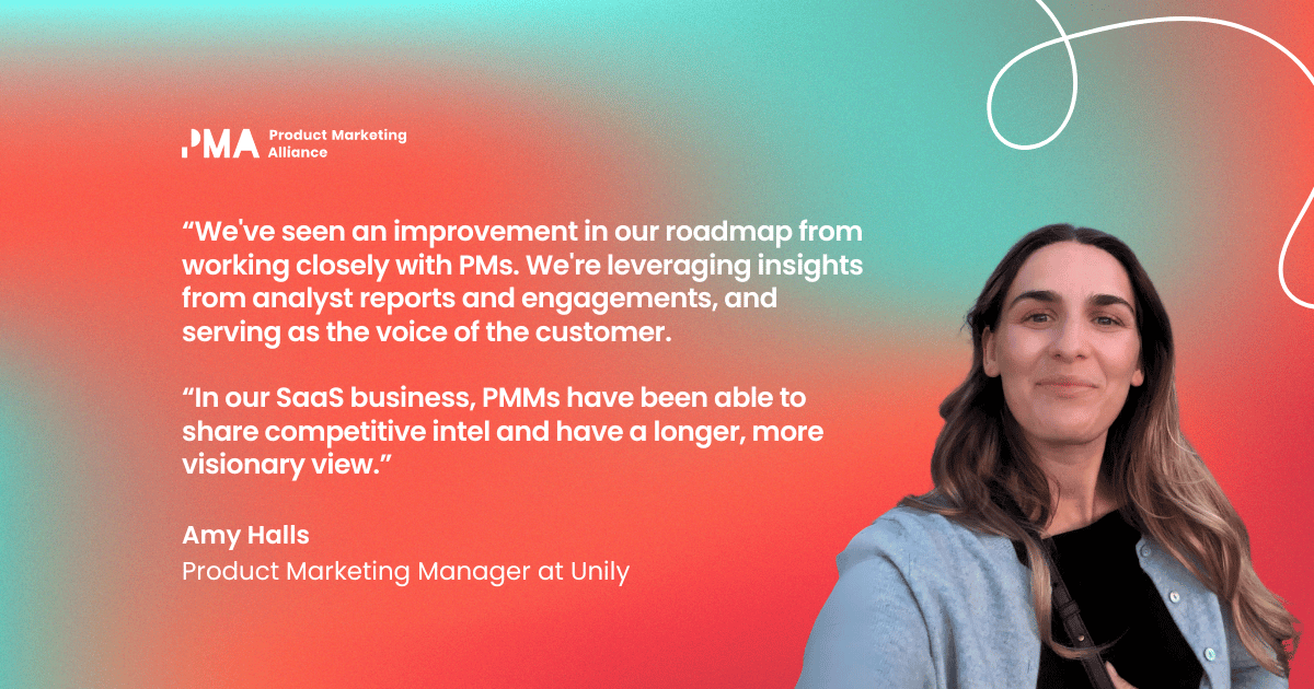 “We've seen an improvement in our roadmap from working closely with PMs. We're leveraging insights from analyst reports and engagements, and serving as the voice of the customer. In our SaaS business, PMMs have been able to share competitive intel and have a longer, more visionary view.” Amy Halls, Product Marketing Manager at Unily