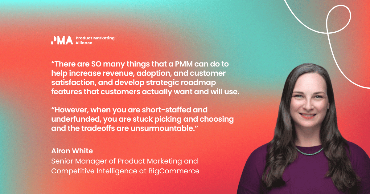 “There are SO many things that a PMM can do to help increase revenue, adoption, and customer satisfaction, and develop strategic roadmap features that customers actually want and will use. However, when you are short-staffed and underfunded, you are stuck picking and choosing and the tradeoffs are unsurmountable.” Airon White, Senior Manager of Product Marketing and Competitive Intelligence at BigCommerce