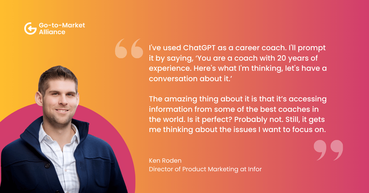 Ai for professional development. "I've used ChatGPT as a career coach. I'll prompt it by saying, ‘You are a coach with 20 years of experience. Here's what I'm thinking, let's have a conversation about it.’ 

The amazing thing about it is that it’s accessing information from some of the best coaches in the world. Is it perfect? Probably not. Still, it gets me thinking about the issues I want to focus on." – Ken Roden
Director of Product Marketing at Infor