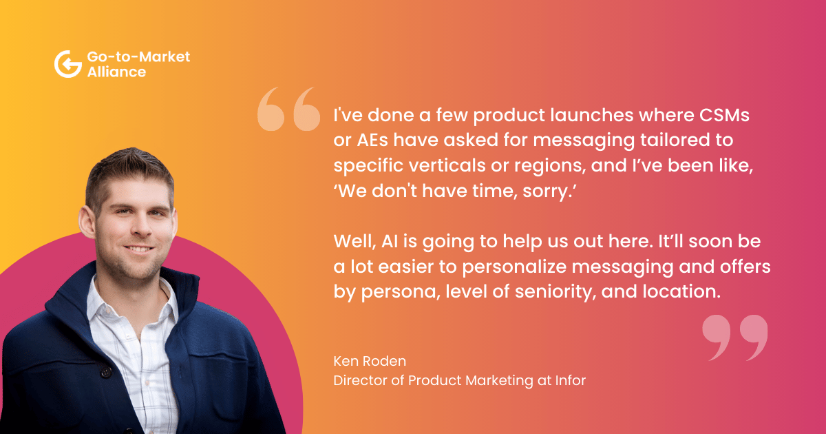 AI for personalization in GTM. "I've done a few product launches where CSMs 
or AEs have asked for messaging tailored to specific verticals or regions, and I’ve been like, ‘We don't have time, sorry.’

Well, AI is going to help us out here. It’ll soon be a lot easier to personalize messaging and offers by persona, level of seniority, and location." – Ken Roden
Director of Product Marketing at Infor