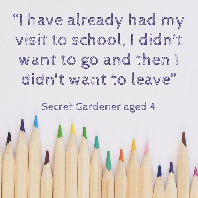 Image reads “I have already had my visit to school, I didn't want to go and then I didn't want to leave” Secret Gardener aged 4
