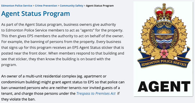 Agent Status Program As part of the Agent Status program, business owners give authority to Edmonton Police Service members to act as "agents" for the property. This then gives EPS members the authority to act on behalf of the owner. For example, the banning of persons from the property. Every business that signs up for this program receives an EPS Agent Status sticker that is posted near the front door. When members respond to that building and see that sticker, they then know the building is on board with the program.      An owner of a multi-unit residential complex (eg. apartment or condominium building) might grant agent status to EPS so that police can ban unwanted persons who are neither tenants nor invited guests of a tenant, and charge those persons under the Trespass to Premises Act  if they violate the ban.