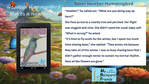 Flowery landscape in background.
Text: Heather Hummingbird Makes a New Friend, Meet Heather Hummingbird
Heather Hummingbird Makes a New Friend on a digital device and My Backyard Friends Logo in foreground.
Excerpt:"Heather!" he called out. "What are you doing way up here?"
She flew across to a nearby tree and perched. Her flight was sluggish and slow. She didn't seem her usual zippy self.
"What is wrong?" he asked.
"It's time to fly south for the winter, but I spent too much time chasing bees," she replied. "They annoy me because they take all of the nectar. I was so busy chasing bees that I didn;t gather enough nectar to sustain my normal rythm. Now all the flowers are gone."