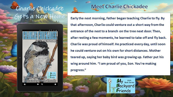 Flowery landscape background. Digital copy of "Charlie Chickadee" and My Backyard Friends logo in foreground.
Text: Charlie Chickadee Gets a New Home,  Meet Charlie Chickadee, Early the next morning, Father began teaching Charlie to fly.  By that afternoon, Charlie could venture out of the nest to a branch on the tree next door. Then, after resting a few moments, he learned to take off and fly back. Charlie was proud of himself. He practiced every day, until soon he could venture out on his own for short distances. Mother teared up, saying her baby bird was growing up. Father put his wing  around him. "I am proud of you, Son. You're making progress."