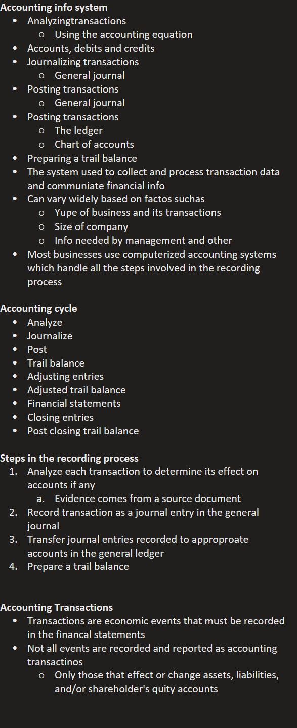 Accounting info system
Analyzingtransactions
Using the accounting equation
Accounts, debits and credits
Journalizing transactions
General journal
Posting transactions
General journal
Posting transactions
The ledger
Chart of accounts
Preparing a trail balance
The system used to collect and process transaction data and communiate financial info
Can vary widely based on factos suchas
Yupe of business and its transactions
Size of company
Info needed by management and other
Most businesses use computerized accounting systems which handle all the steps involved in the recording process

Accounting cycle
Analyze
Journalize
Post
Trail balance
Adjusting entries
Adjusted trail balance
Financial statements
Closing entries
Post closing trail balance

Steps in the recording process
Analyze each transaction to determine its effect on accounts if any
Evidence comes from a source document
Record transaction as a journal entry in the general journal
Transfer journal entries recorded to approproate accounts in the general ledger
Prepare a trail balance


Accounting Transactions
Transactions are economic events that must be recorded in the financal statements
Not all events are recorded and reported as accounting transactinos
Only those that effect or change assets, liabilities, and/or shareholder's quity accounts



