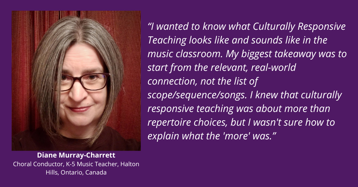 “I wanted to know what Culturally Responsive Teaching looks like and sounds like in the music classroom. My biggest takeaway was to start from the relevant, real-world connection, not the list of scope/sequence/songs. I knew that culturally responsive teaching was about more than repertoire choices, but I wasn't sure how to explain what the 'more' was.” testimonial from Diane Murray-Charrett. Choral Conductor and K-5 music teacher from Halton Hills, Ontario, Canada