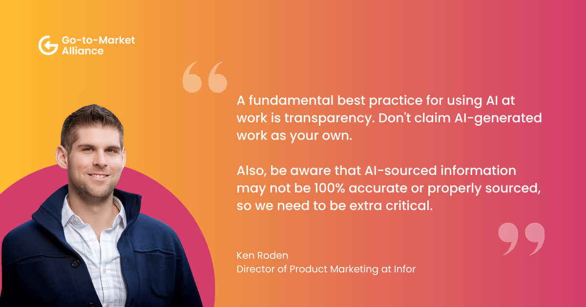 AI best practices in GTM. "A fundamental best practice for using AI at work is transparency. Don't claim AI-generated work as your own. 

Also, be aware that AI-sourced information may not be 100% accurate or properly sourced, so we need to be extra critical." – Ken Roden
Director of Product Marketing at Infor