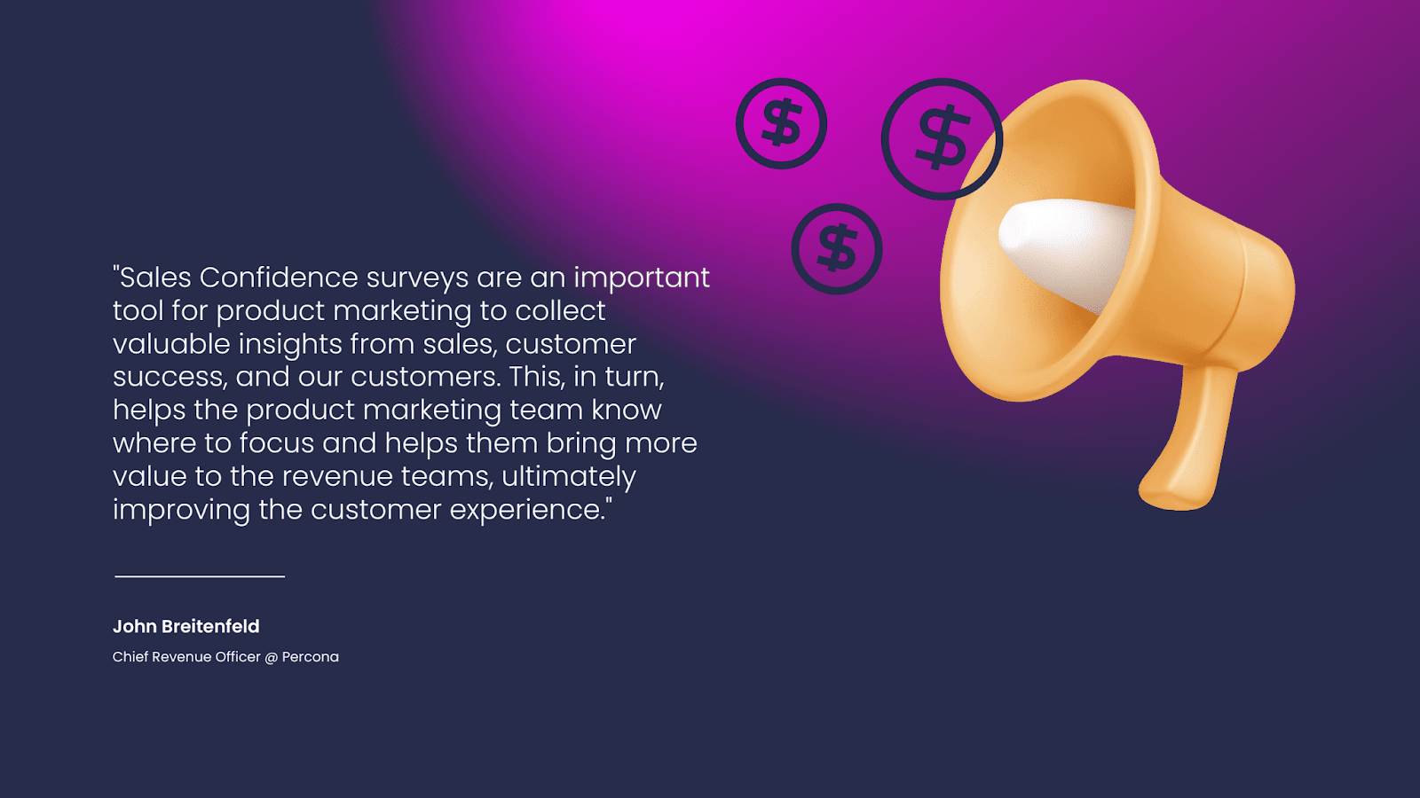 "Sales Confidence surveys are an important tool for product marketing to collect valuable insights from sales, customer success, and our customers. This, in turn, helps the product marketing team know where to focus and helps them bring more value to the revenue teams, ultimately improving the customer experience."
— John Breitenfeld
Chief Revenue Officer @ Percona