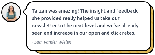 A screenshot of Sam Vander Wielen for her feedback on the Newsletter Intensive says: Tarzan was amazing! The insight and feedback she provided really helped us take our newsletter to the next level, and we’ve already seen an increase in our open and click rates. It appears in a yellow comic speech bubble with a small circular profile image of a woman in the top left corner 