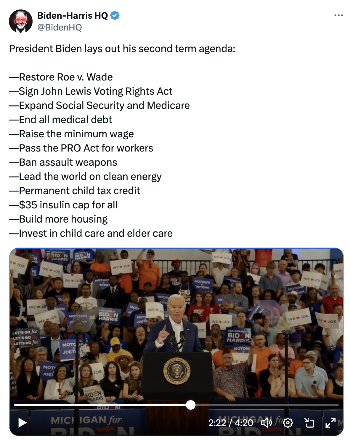 Tweet from @BidenHQ: President Biden lays out his second term agenda:  —Restore Roe v. Wade —Sign John Lewis Voting Rights Act —Expand Social Security and Medicare —End all medical debt —Raise the minimum wage —Pass the PRO Act for workers —Ban assault weapons —Lead the world on clean energy —Permanent child tax credit —$35 insulin cap for all —Build more housing —Invest in child care and elder care