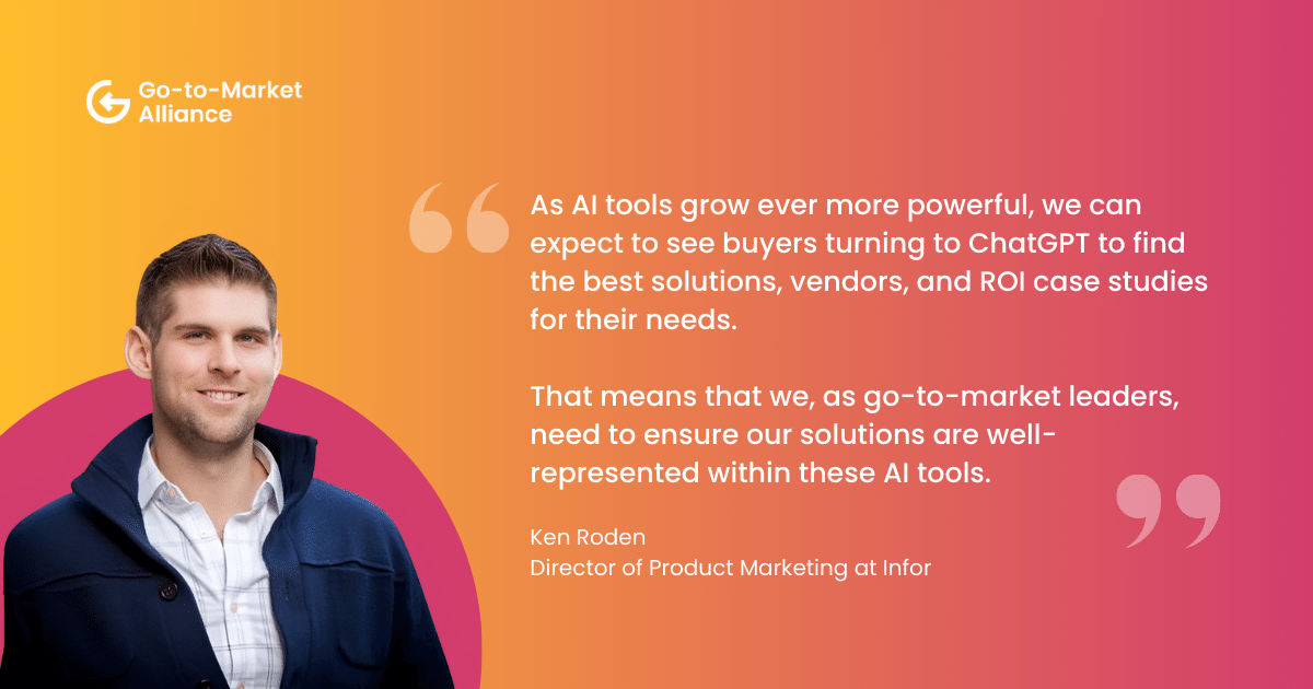 "As AI tools grow ever more powerful, we can expect to see buyers turning to ChatGPT to find the best solutions, vendors, and ROI case studies for their needs. That means that we, as go-to-market leaders, need to ensure our solutions are well-represented within these AI tools." – Ken Roden
Director of Product Marketing at Infor