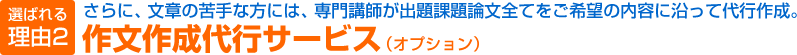 選ばれる理由2　さらに、文章の苦手な方には、専門講師が出題課題論文全てをご希望の内容に沿って代行作成。作文作成代行サービス（オプション）