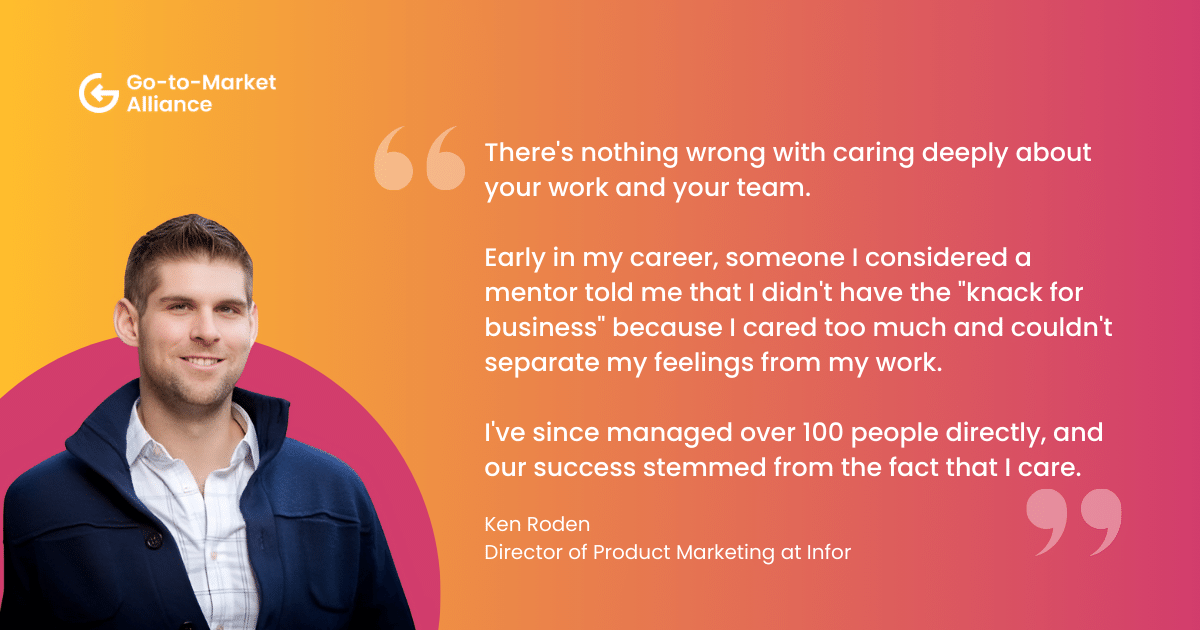 "There's nothing wrong with caring deeply about your work and your team. 
Early in my career, someone I considered a mentor told me that I didn't have the "knack for business" because I cared too much and couldn't separate my feelings from my work. I've since managed over 100 people directly, and our success stemmed from the fact that I care. " Ken Roden, Director of Product Marketing at Infor