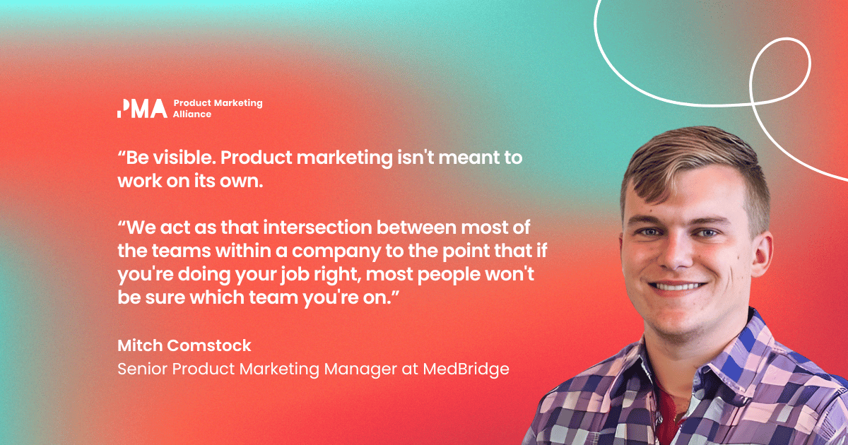 “Be visible. Product Marketing isn't meant to work on its own. We act as that intersection between most of the teams within a company to the point that if you're doing your job right, most people won't be sure which team you're on.” Mitch Comstock, Senior Product Marketing Manager at MedBridge