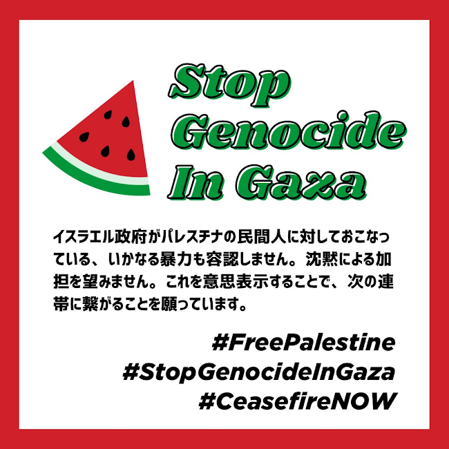 正方形の画像に、スイカのイラストと以下の文章が配置されている

Stop Genocide In Gaza
イスラエル政府がパレスチナの民間人に対しておこなっている、いかなる暴力も容認しません。沈黙による加担を望みません。これを意思表示することで、次の連帯に繋がることを願っています。

#FreePalestine
#StopGenocideInGaza
#CeasefireNOW