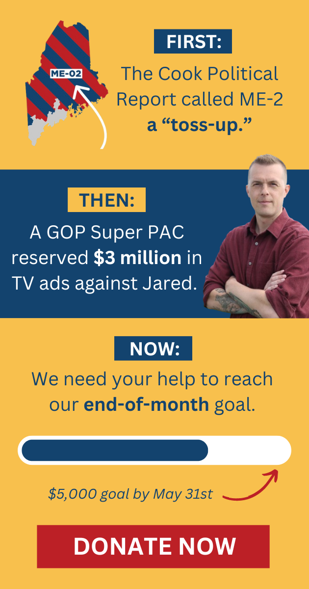 FIRST: The Cook Political Report called ME-2 a "toss-up."  THEN: A GOP Super PAC reserved $3 million in TV ads against Jared.  NOW: We need your help to reach our $5,000 end-of-month goal by May 31st. 