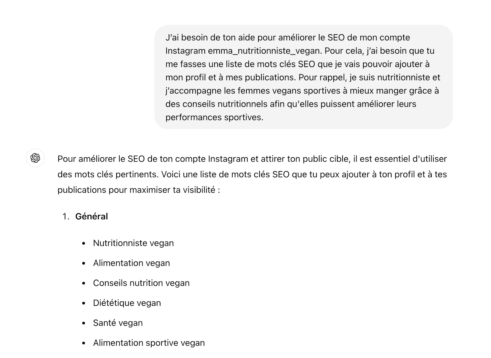 Demander de l'aide à Chat GPT pour améliorer le SEO Instagram de son compte. L'utilisateur souhaite obtenir une liste de mots clés SEO pour optimiser son profil et ses publications. La réponse fournit une liste de mots clés pertinents tels que 'Nutritionniste vegan', 'Alimentation vegan', 'Conseils nutrition vegan', 'Diététique vegan', 'Santé vegan', et 'Alimentation sportive vegan'."
