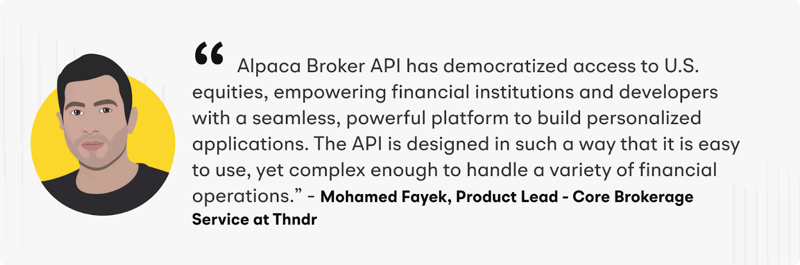 "Alpaca Broker API has democratized access to U.S. equities, empowering financial institutions and developers with a seamless, powerful platform to build personalized applications. The API is designed in such a way that it is easy to use, yet complex enough to handle a variety of financial operations" - Mohamed Fayek, Product Lead - Core Brokerage Service at Thndr.