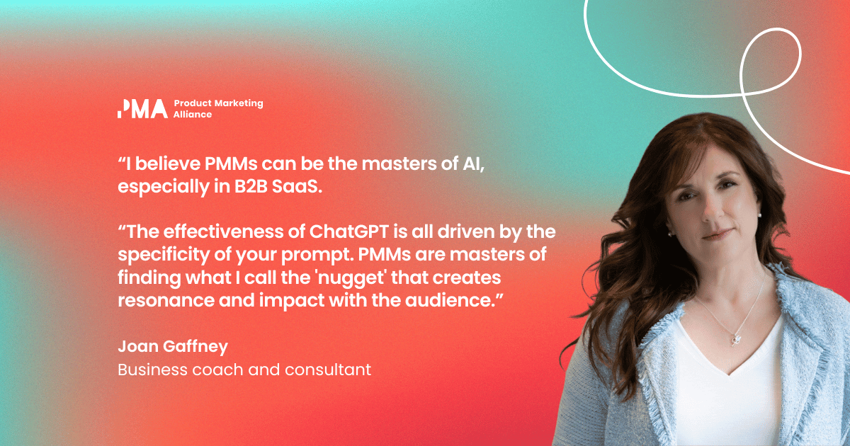 “I believe PMMs can be the masters of AI, especially in B2B SaaS. The effectiveness of ChatGPT is all driven by the specificity of your prompt. PMMs are masters of finding what I call the 'nugget' that creates resonance and impact with the audience.” Joan Gaffney, business coach and consultant