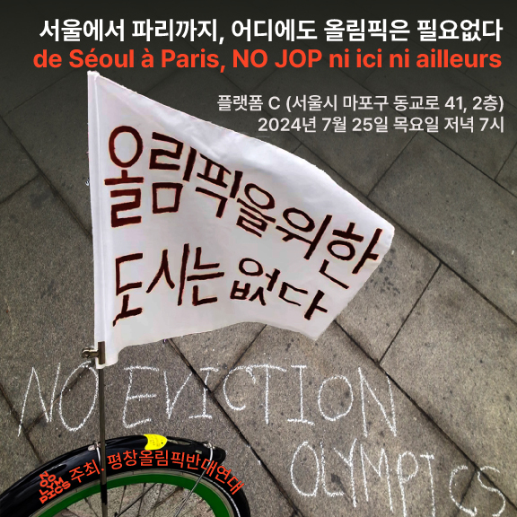 거리 사진을 배경으로 한 포스터다. 보도블럭 위에 'NO EVICTION OLYMPICS'라고 분필로 적혀있다. 그 앞에 자전거 바퀴 일부가 보이고 자전거에는 '올림픽을 위한 도시는 없다'라고 적힌 작은 깃발이 달려있다. 이 사진 위, 아래로 '서울에서 파리까지, 어디에도 올림픽은 필요없다 de Séoul à Paris, NO JOP ni ici ni ailleurs. 플랫폼 C, 서울시 마포구 동교로 41, 2층. 2024년 7월 25일 목요일 저녁 7시. 주최, 평창올림픽반대연대'라고 적혀있다.