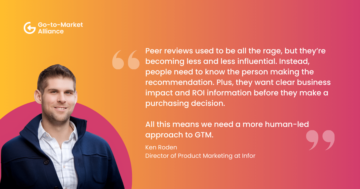 "Peer reviews used to be all the rage, but they’re becoming less and less influential. Instead, people need to know the person making the recommendation. Plus, they want clear business impact and ROI information before they make a purchasing decision. All this means we need a more human-led approach to GTM." – Ken Roden, Director of Product Marketing at Infor