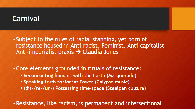 Powerpoint slide with the heading 'Carnival'.  Text below the heading reads: 
- Subject to the rules of racial standing, yet born of resistance housed in Anti-racist, Feminist, Anti-capitalist Anti-imperialist praxis > Claudia Jones
- Core elements grounded in rituals of resistance:
Reconnecting humans with the Earth (Masquerade)
Speaking truth to/for/as Power (Calypso music)
(dis-/re-/un-) Possessing time-space (Steelpan culture)
- Resistance, like racism, is permanent and intersectional