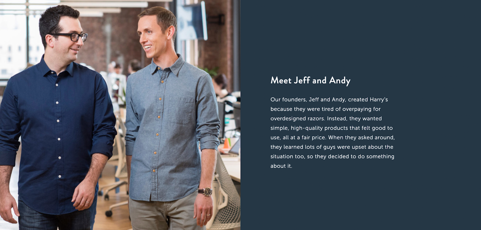 Brand story of the about page describes why Jeff and Andy created Harry's. In the world of confusing razors, they wanted a simple product at a great cost. 