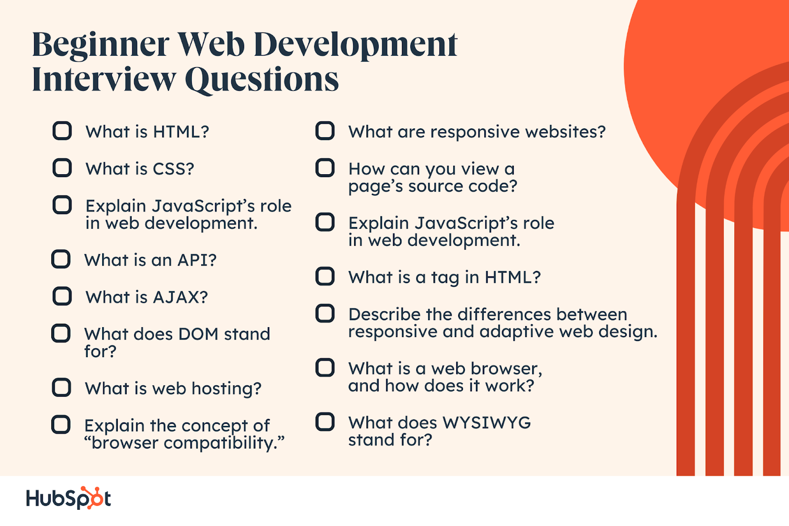 Beginner Web Development Interview Questions. What is HTML? What is CSS? What is an API? What is AJAX? What does DOM stand for? Explain JavaScript’s role  in web development. What is web hosting? Explain the concept of “browser compatibility.” What are responsive websites? How can you view a page’s source code? What is a tag in HTML? Describe the differences between responsive and adaptive web design. What is a web browser, and how does it work? Explain JavaScript’s role  in web development. What does WYSIWYG stand for?