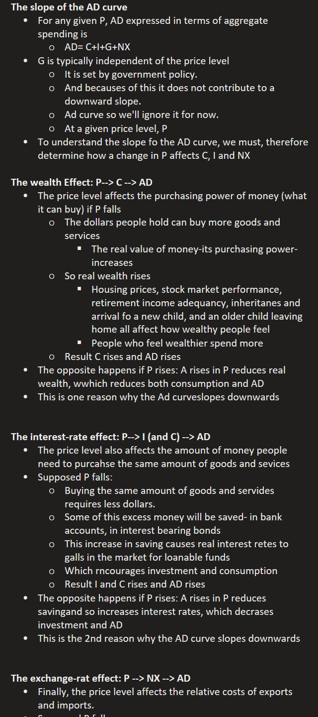 The slope of the AD curve
For any given P, AD expressed in terms of aggregate spending is
AD= C+I+G+NX
G is typically independent of the price level
It is set by government policy.
And becauses of this it does not contribute to a downward slope.
Ad curve so we'll ignore it for now.
At a given price level, P
To understand the slope fo the AD curve, we must, therefore determine how a change in P affects C, I and NX

The wealth Effect: P--> C --> AD
The price level affects the purchasing power of money (what it can buy) if P falls
The dollars people hold can buy more goods and services
The real value of money-its purchasing power-increases
So real wealth rises
Housing prices, stock market performance, retirement income adequancy, inheritanes and arrival fo a new child, and an older child leaving home all affect how wealthy people feel
People who feel wealthier spend more
Result C rises and AD rises
The opposite happens if P rises: A rises in P reduces real wealth, wwhich reduces both consumption and AD
This is one reason why the Ad curveslopes downwards


The interest-rate effect: P--> I (and C) --> AD
The price level also affects the amount of money people need to purcahse the same amount of goods and sevices
Supposed P falls:
Buying the same amount of goods and servides requires less dollars.
Some of this excess money will be saved- in bank accounts, in interest bearing bonds
This increase in saving causes real interest retes to galls in the market for loanable funds
Which rncourages investment and consumption
Result I and C rises and AD rises
The opposite happens if P rises: A rises in P reduces savingand so increases interest rates, which decrases investment and AD
This is the 2nd reason why the AD curve slopes downwards


The exchange-rat effect: P --> NX --> AD
Finally, the price level affects the relative costs of exports and imports.
Supposed P falls:
