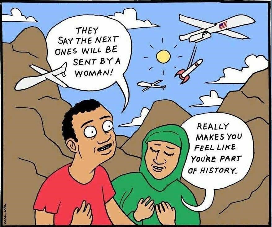Tegneserie.
Et amerikansk fly lader en bombe falde.
En mand med mellemøstlig baggrund kigger op og siger smilende: "They say the next ones will be sent by a woman!"
En kvinde i grøn hijab lukker øjnene, og siger henført: "Really makes you feel like you're part of history."
