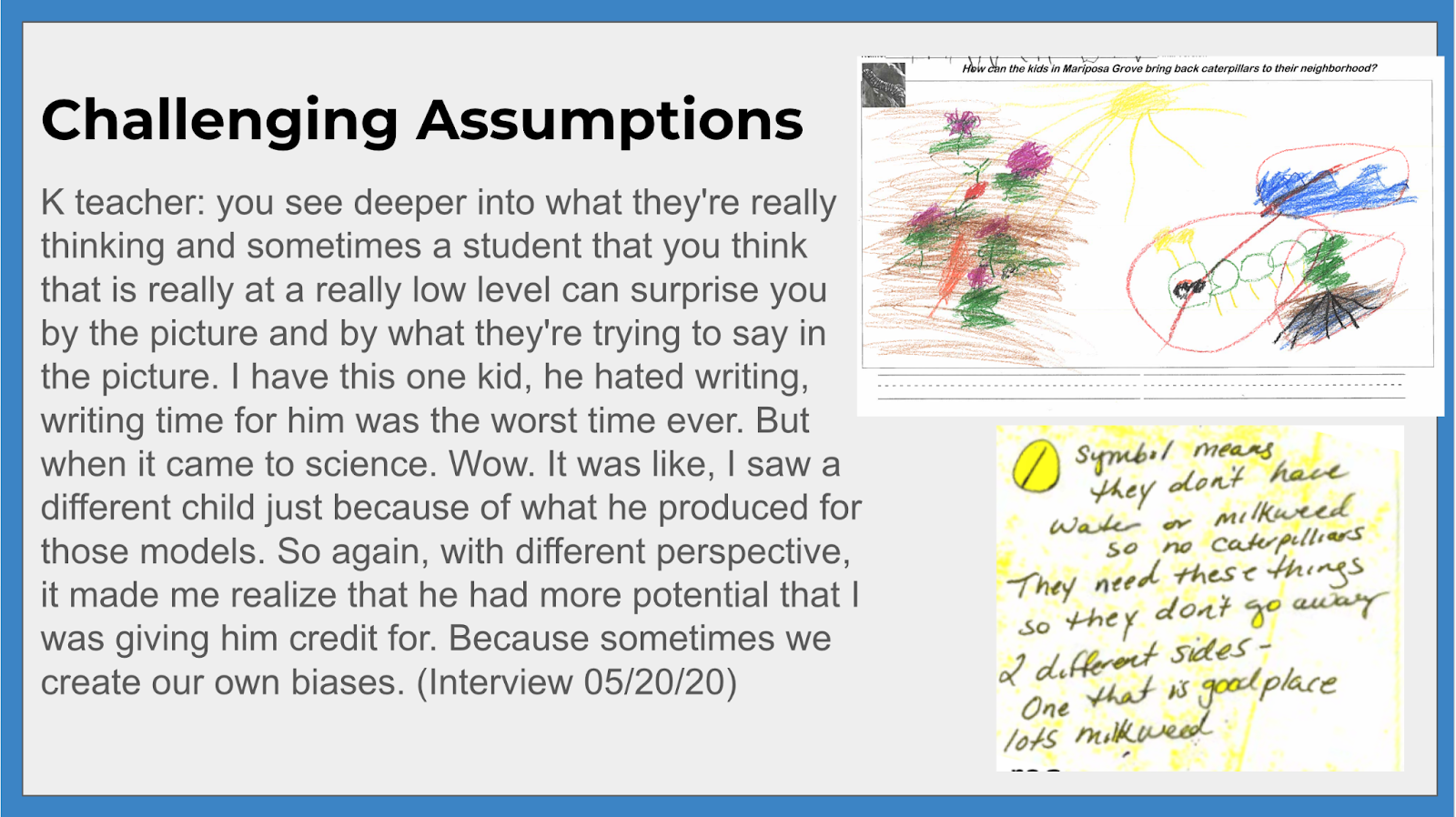 Challenging assumptions K teacher: you see deeper into what they're really thinking and sometimes a student that you think that is really at a really low level can surprise you by the picture and by what they're trying to say in the picture. I have this one kid, he hated writing, writing time for him was the worst time ever. But when it came to science. Wow. It was like, I saw a different child just because of what he produced for those models. So again, with different perspective, it made me realize that he had more potential that I was giving him for. Because sometimes we create our own biases. (Interview 05/20/20). The student's model is also shown as well as a description of the model and what symbols in their model meant.
