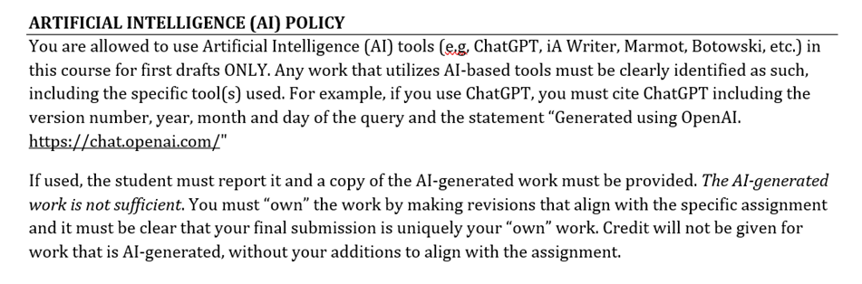 Artificial Intelligence (AI) Policy. You are allowed to use Artificial Intelligence (AI) tools (e.g., ChatGPT, iA Writer, Marmot, Botowski, etc.) in this course for first drafts ONLY. Any work that utilizes AI-based tools must be clearly identified as such, including the specific tool(s) used. For example, if you use ChatGPT, you must cite ChatGPT including the version number, year, month and day of the query and the statement “Generated using OpenAI. https://chat.openai.com/” If used, the student must report it and a copy of the AI-generated work must be provided. The AI-generated work is not sufficient. You must “own” the work by making revisions that align with the specific assignment and it must be clear that your final submission is uniquely your “own” work. Credit will not be given for work that is AI-generated, without your additions to align with the assignment.