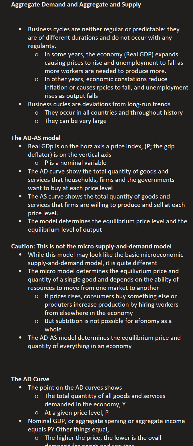 Aggregate Demand and Aggregate and Supply


Business cycles are neither regular or predictable: they are of different durations and do not occur with any regularity.
In some years, the economy (Real GDP) expands causing prices to rise and unemployment to fall as more workers are needed to produce more.
In other years, economic constations reduce inflation or causes rpcies to fall, and unemployment rises as output falls
Business cucles are deviations from long-run trends
They occur in all countries and throughout history
They can be very large

The AD-AS model
Real GDp is on the horz axis a price index, (P; the gdp deflator) is on the vertical axis
P is a nominal variable
The AD curve show the total quantity of goods and services that households, firms and the governments want to buy at each price level
The AS curve shows the total quantity of goods and services that firms are willing to produce and sell at each price level.
The model determines the equilibrium price level and the equilibrium level of output

Caution: This is not the micro supply-and-demand model
While this model may look like the basic microeconomic supply-and-demand model, it is quite different
The micro model determines the equilivrium price and quantity of a single good and depends on the ability of resources to move from one market to another
If prices rises, consumers buy something else or produters increase production by hiring workers from elsewhere in the economy
But subtittion is not possible for efonomy as a whole
The AD-AS model determines the equilibrium price and quantity of everything in an economy



The AD Curve
The point on the AD curves shows 
The total quantitty of all goods and services demanded in the economy, Y
At a given price level, P
Nominal GDP, or aggregate spening or aggregate income equals PY Other things equal,
The higher the price, the lower is the ovall demaand for goods and services
