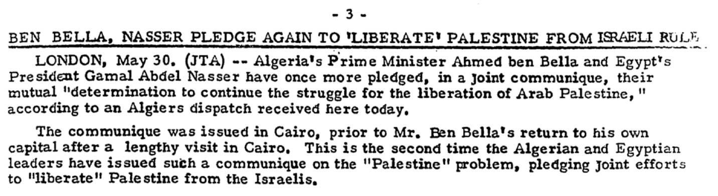"- 3- BEN BELLA, NASSER PLEDGE AGAIN TO 'LIBERATE' PALESTINE FROM ISRAELI RULE. LONDON, May 30, (JTA) -- Algeria's Prime Minister Ahmed ben Bella and Egypt's Presidient General Abdel Nasser have once more pledged, in joint communique, their mutual 'determination to continue the struggle for the liberation of Arab Palestine,' according to an Algiers dispatch received here today. The communique was issued in Cairo, prior to Mr. Ben Bella's return to his own capital after a lengthy visit in Cairo. This is the second time the Algerian and Egyptian leaders have issued such a communique on the 'Palestine' problem, pledging joint efforts to 'liberate' Palestine from the Israelis."