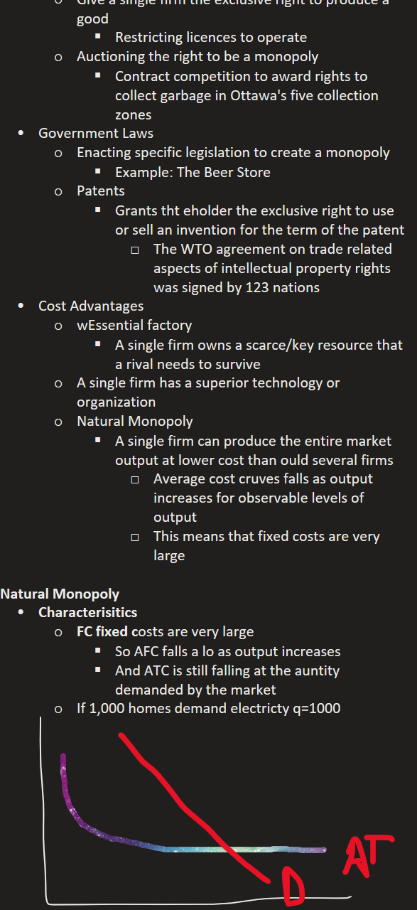 Give a single firm the exclusive right to produce a good
Restricting licences to operate
Auctioning the right to be a monopoly
Contract competition to award rights to collect garbage in Ottawa's five collection zones
Government Laws
Enacting specific legislation to create a monopoly
Example: The Beer Store
Patents
Grants tht eholder the exclusive right to use or sell an invention for the term of the patent
The WTO agreement on trade related aspects of intellectual property rights was signed by 123 nations
Cost Advantages
wEssential factory
A single firm owns a scarce/key resource that a rival needs to survive
A single firm has a superior technology or organization
Natural Monopoly
A single firm can produce the entire market output at lower cost than ould several firms
Average cost cruves falls as output increases for observable levels of output
This means that fixed costs are very large

Natural Monopoly
Characterisitics
FC fixed costs are very large
So AFC falls a lo as output increases
And ATC is still falling at the auntity demanded by the market
If 1,000 homes demand electricty q=1000






Ink Drawings
Ink Drawings
Ink Drawings
Ink Drawings
Ink Drawings
Ink Drawings
Ink Drawings
Ink Drawings
Ink Drawings
