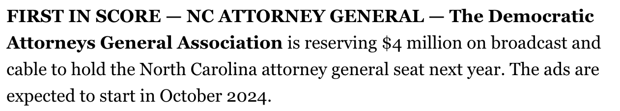 First in Score - NC Attorney General - The Democratic Attorneys General Association is reserving $4 million on broadcast and cable to hold the North Carolina attorney general seat next year. The ads are expected to start in October 2024.