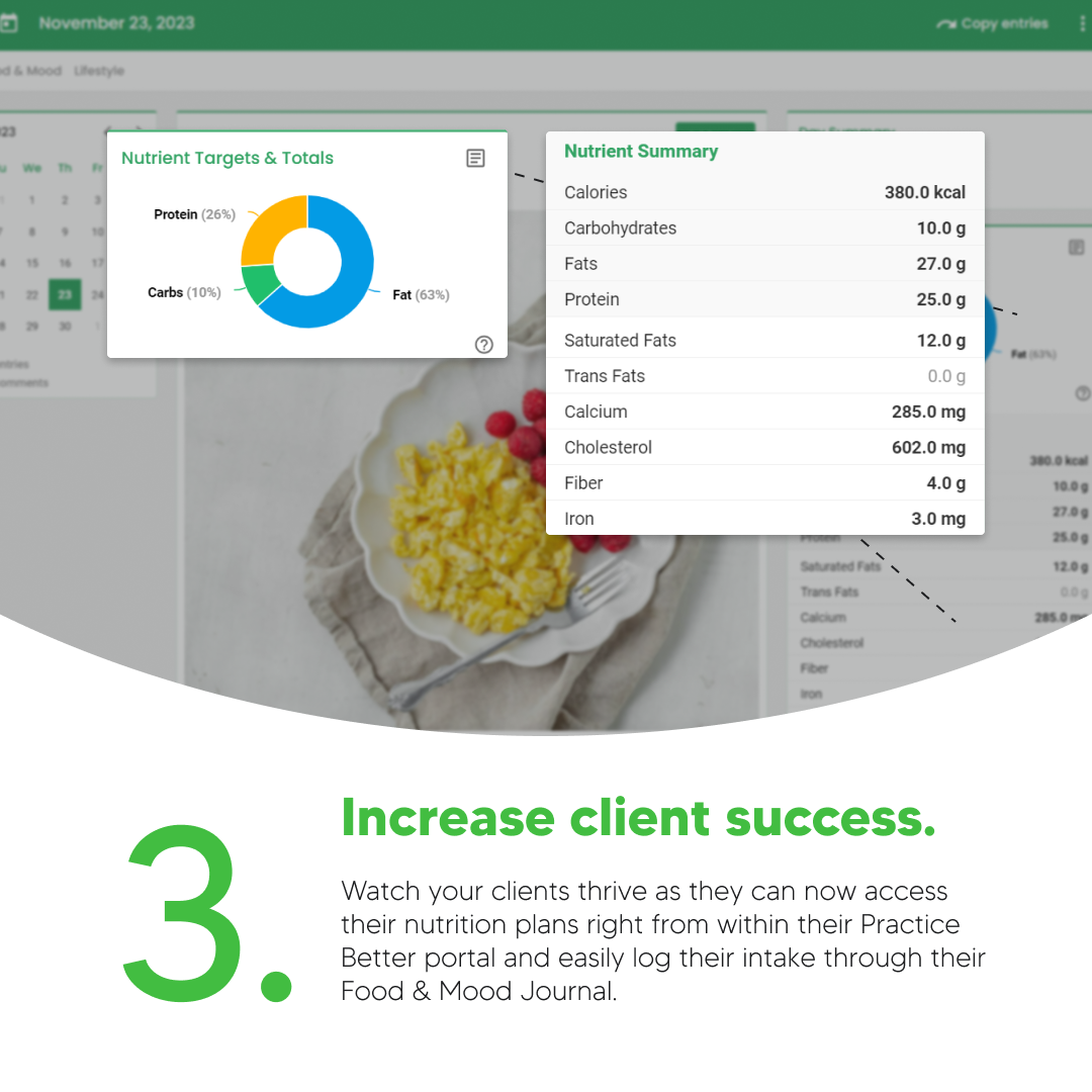 Increase client success. Watch your clients thrive as they can now access their nutrition plans right from within their Practice Better portal and easily log their intake through their Food & Mood Journal.