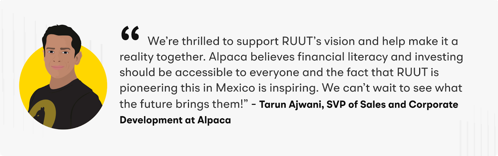 “We’re thrilled to support RUUT’s vision and help make it a reality together. Alpaca believes financial literacy and investing should be accessible to everyone and the fact that RUUT is pioneering this in Mexico is inspiring. We can’t wait to see what the future brings them!” – Tarun Ajwani, SVP of Sales and Corporate Development at Alpaca