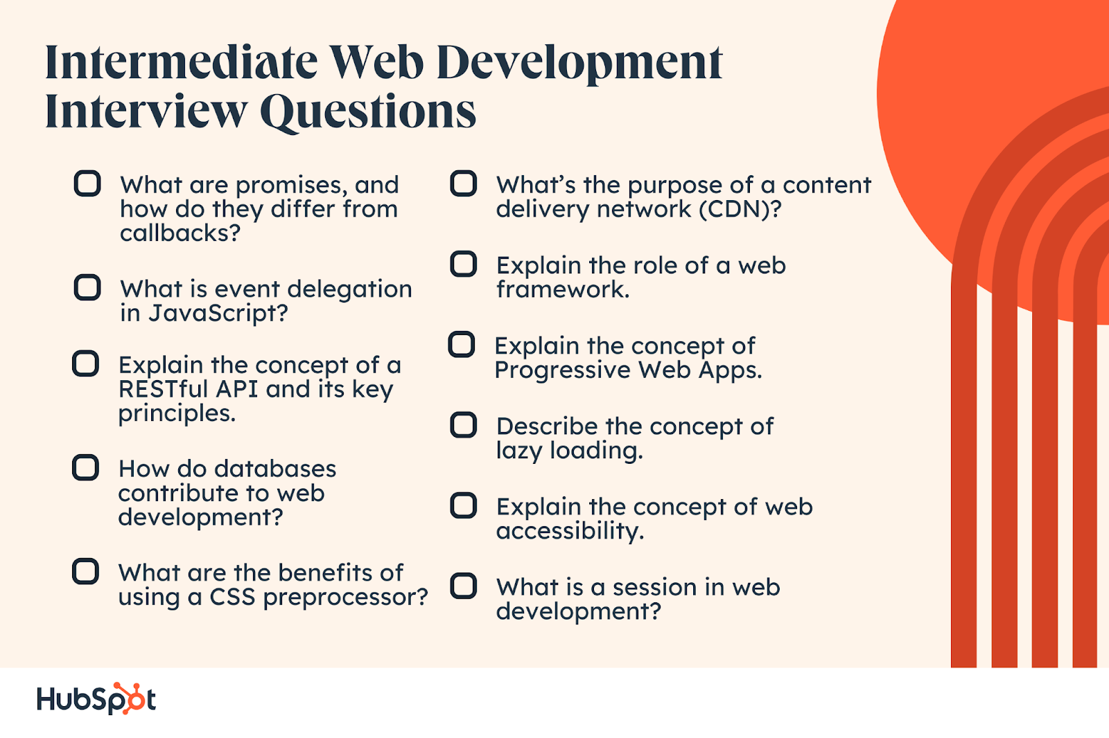 Intermediate Web Development Interview Questions. What are promises, and how do they differ from callbacks? Explain the concept of a RESTful API and its key principles. How do databases contribute to web development? What is event delegation in JavaScript? What are the benefits of using a CSS preprocessor? What’s the purpose of a content delivery network (CDN)? Explain the role of a web framework. Describe the concept of lazy loading. Explain the concept of web accessibility. What is a session in web development? Explain the concept of Progressive Web Apps.