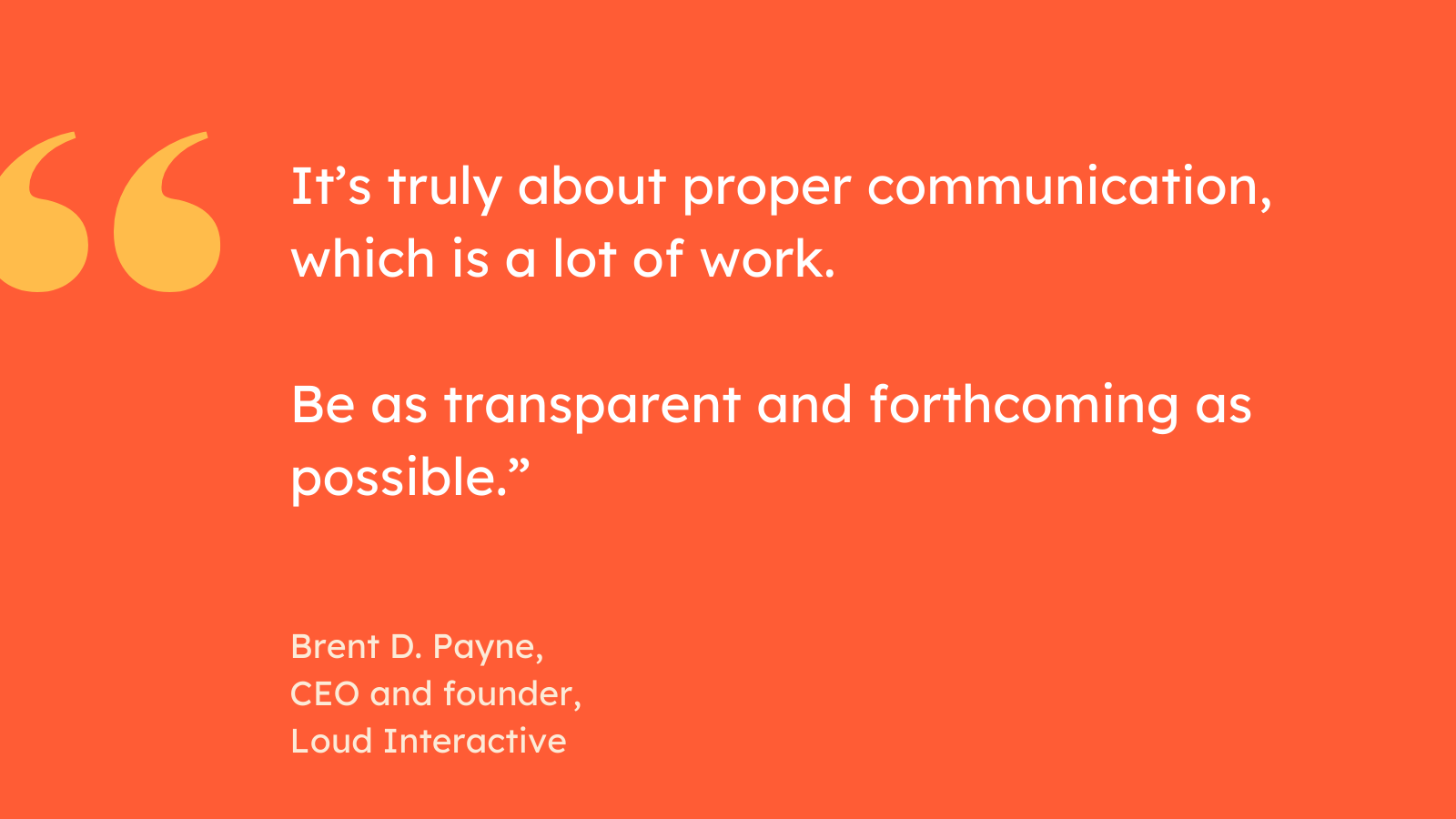 “It’s truly about proper communication, which is a lot of work. Be as transparent and forthcoming as possible.” Brent D. Payne, CEO and founder, Loud Interactive