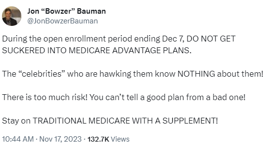 Social Media post from Jon Bowzer Bauman: During the open enrollment period ending Dec 7, DO NOT GET SUCKERED INTO MEDICARE ADVANTAGE PLANS. The 'celebrities who are hawking them know NOTHING about them! There is too much risk! You can't tell a good one from a bad one. Stay on TRADITIONAL MEDICARE WITH A SUPPLEMENT!