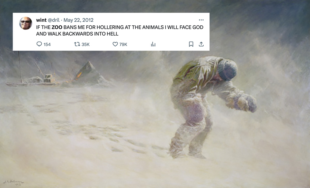 Charled Dollman’s painting of Titus Oates staggering into a blizzard alone, bent over and headed toward his death, overlaid in the top left corner with a screenshot of the @dril tweet: “IF THE ZOO BANS ME FOR HOLLERING AT THE ANIMALS I WILL FACE GOD AND WALK BACKWARD INTO HELL”