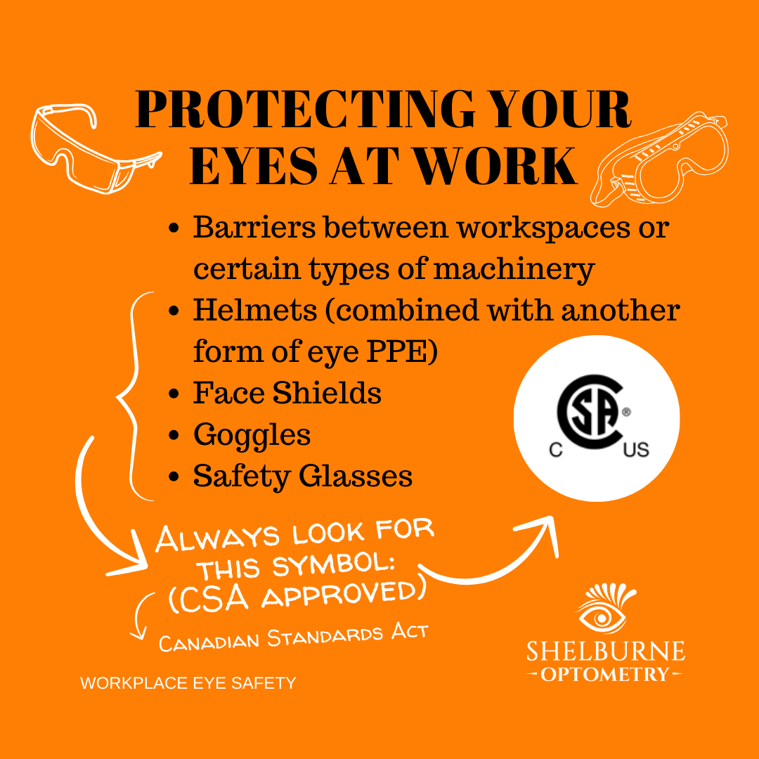 Protect your eyes at work with barriers between workspaces or certain types of machinery, helmets combined with another form of eye protection, face shields, goggles, or safety glasses. Always look for the Canadian Standards Act (CSA) Approved symbol.