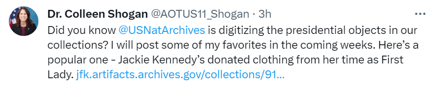 A screenshot of an X post from Dr. Colleen Shogan that says, "Did you know @USNatArchives is digitizing the presidential objects in our collections? I will post some of my favorites in the coming weeks. Here’s a popular one - Jackie Kennedy’s donated clothing from her time as First Lady. https://jfk.artifacts.archives.gov/collections/9198/first-lady-jacqueline-kennedys-clothing/objects"
