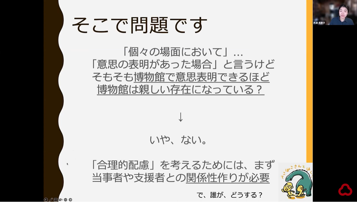 西澤さんがzoomを介してオンラインでプレゼンしている様子のスクリーンショット
一枚のスライドが共有されている。
以下スライドの文章

そこで問題です
「個々の場面において」...
「意思の表明があった場合」と言うけどそもそも博物館で意思表明できるほど博物館は親しい存在になっている？
↓
いや、ない。
「合理的配慮」を考えるためには、まず当事者や支援者との関係性作りが必要
で、誰が、どうする？